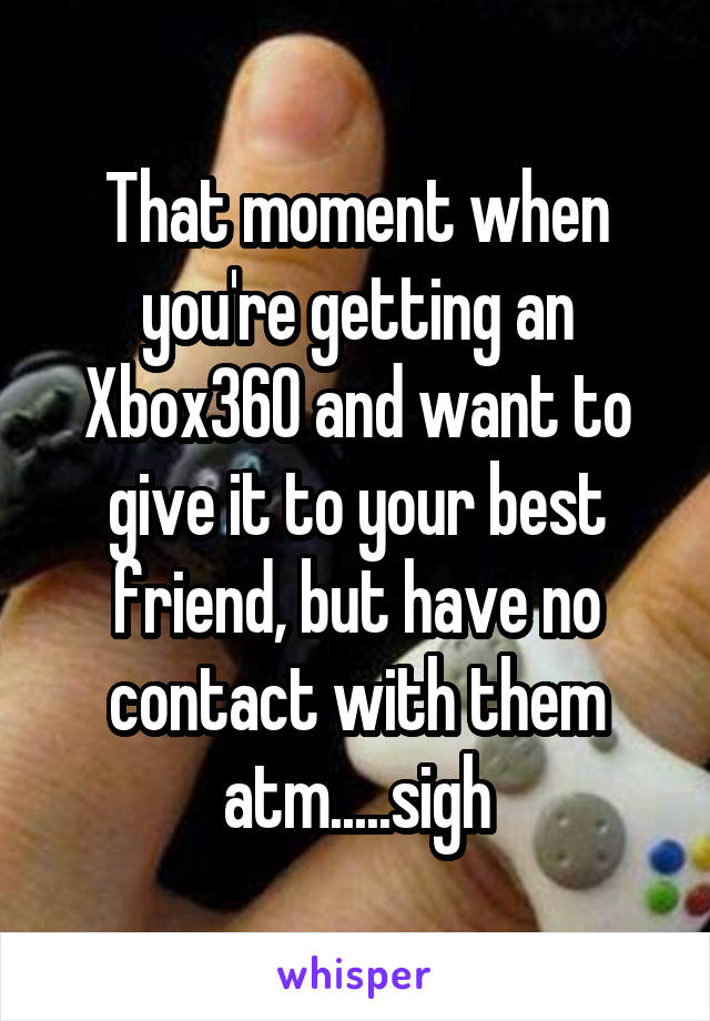 That moment when you're getting an Xbox360 and want to give it to your best friend, but have no contact with them atm.....sigh