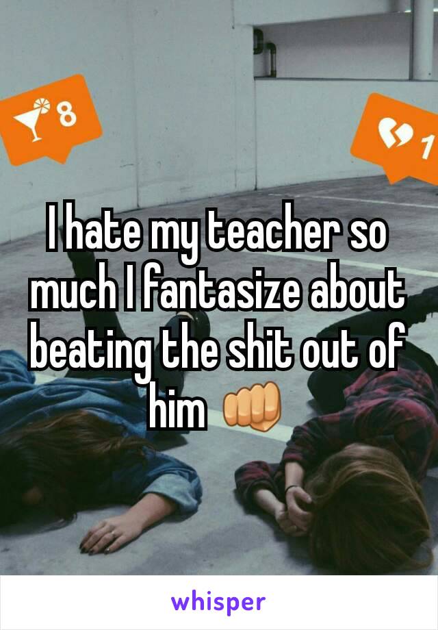 I hate my teacher so much I fantasize about beating the shit out of him 👊