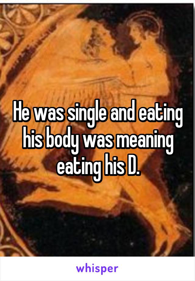 He was single and eating his body was meaning eating his D.