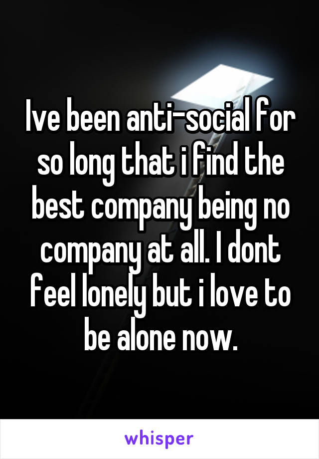 Ive been anti-social for so long that i find the best company being no company at all. I dont feel lonely but i love to be alone now.