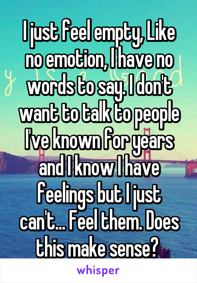 I just feel empty, Like no emotion, I have no words to say. I don't want to talk to people I've known for years and I know I have feelings but I just can't... Feel them. Does this make sense? 