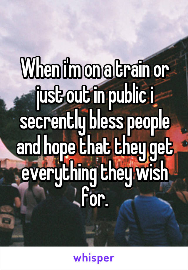 When i'm on a train or just out in public i secrently bless people and hope that they get everything they wish for.