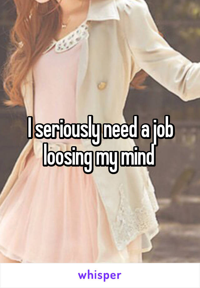 I seriously need a job loosing my mind 
