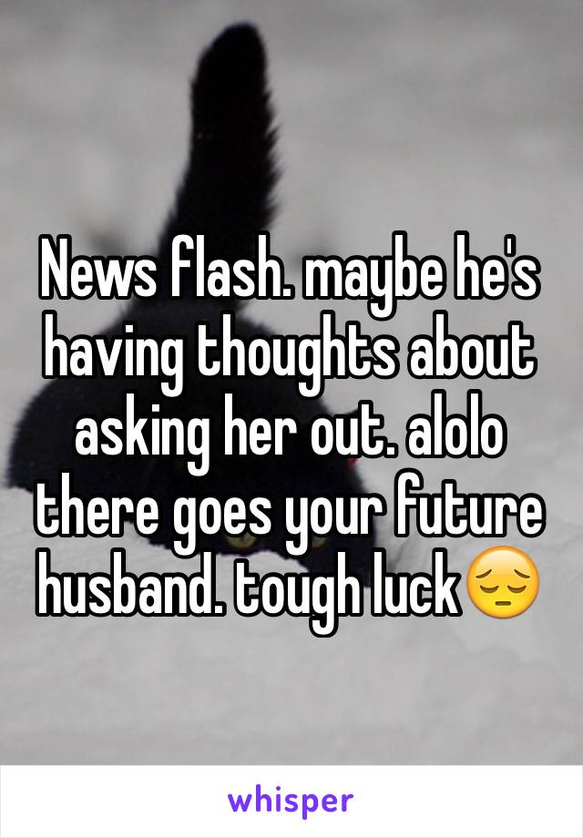 News flash. maybe he's having thoughts about asking her out. alolo there goes your future husband. tough luck😔