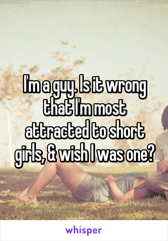 I'm a guy. Is it wrong that I'm most attracted to short girls, & wish I was one?
