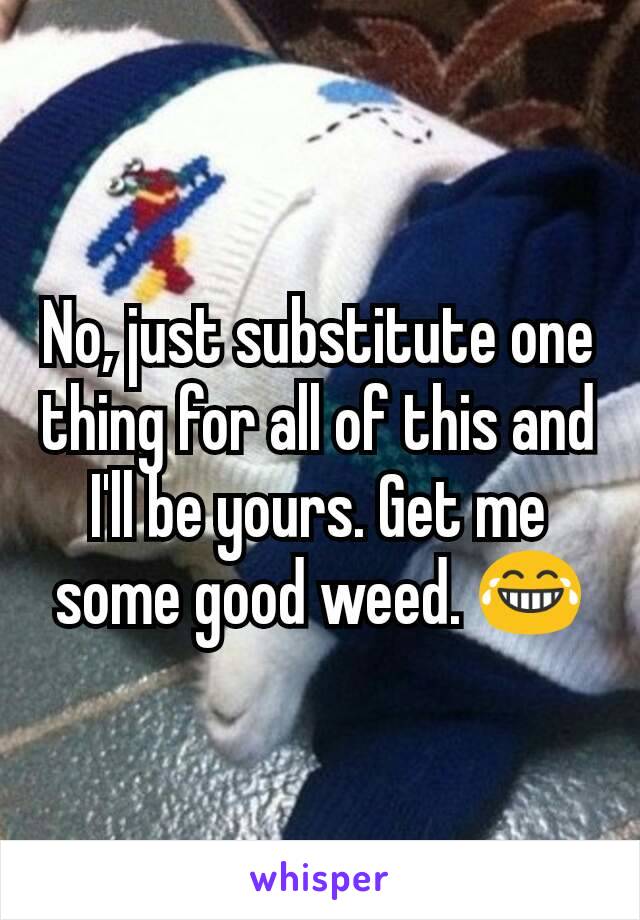 No, just substitute one thing for all of this and I'll be yours. Get me some good weed. 😂