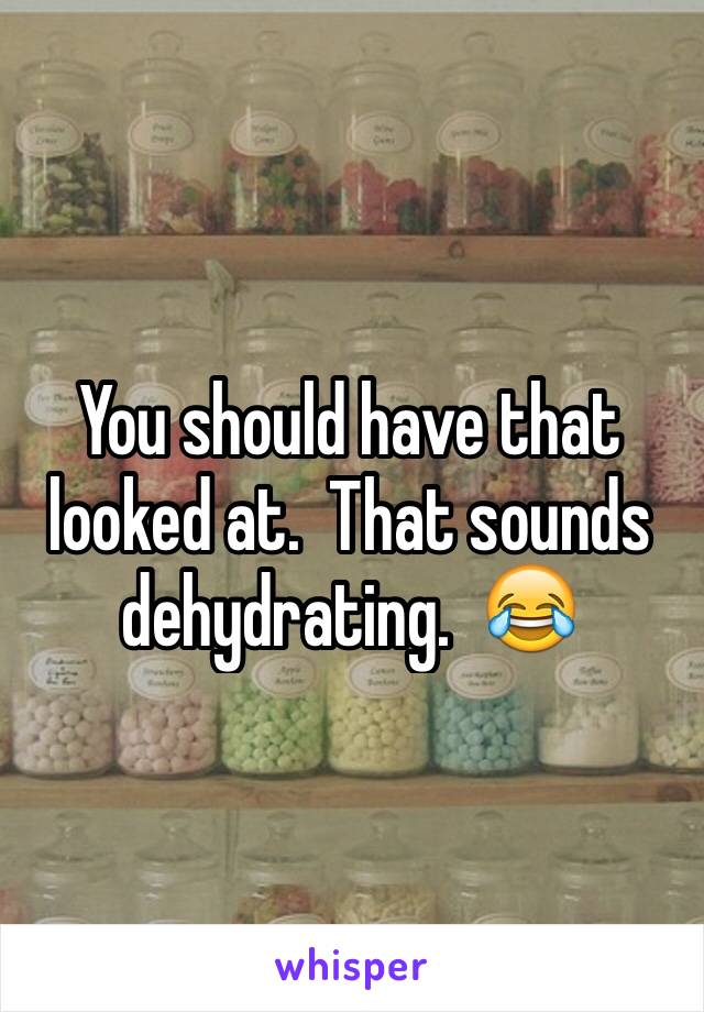 You should have that looked at.  That sounds dehydrating.  😂