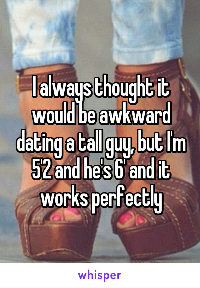 I always thought it would be awkward dating a tall guy, but I'm 5'2 and he's 6' and it works perfectly