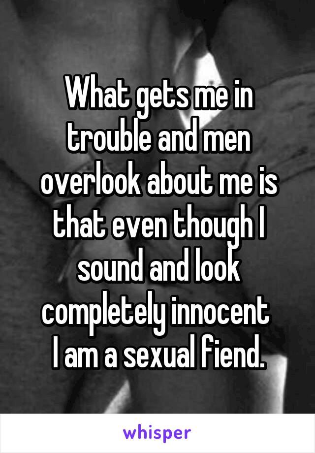 What gets me in trouble and men overlook about me is that even though I sound and look completely innocent 
I am a sexual fiend.