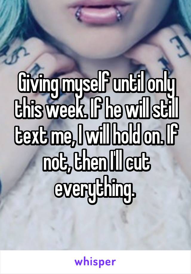 Giving myself until only this week. If he will still text me, I will hold on. If not, then I'll cut everything. 