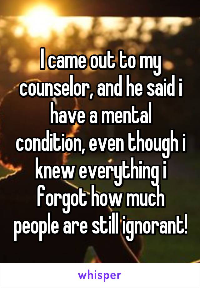 I came out to my counselor, and he said i have a mental condition, even though i knew everything i forgot how much people are still ignorant!