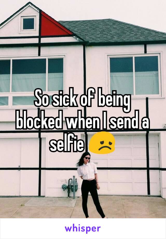 So sick of being blocked when I send a selfie 😞