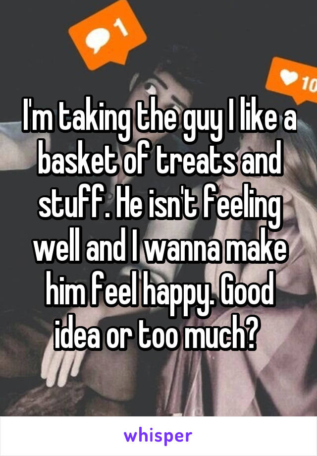 I'm taking the guy I like a basket of treats and stuff. He isn't feeling well and I wanna make him feel happy. Good idea or too much? 