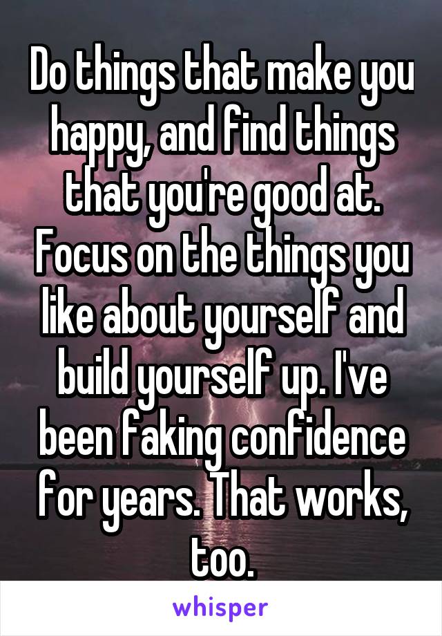 Do things that make you happy, and find things that you're good at. Focus on the things you like about yourself and build yourself up. I've been faking confidence for years. That works, too.