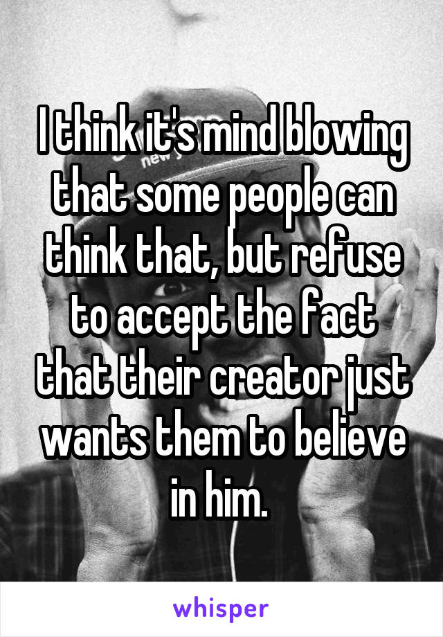 I think it's mind blowing that some people can think that, but refuse to accept the fact that their creator just wants them to believe in him. 