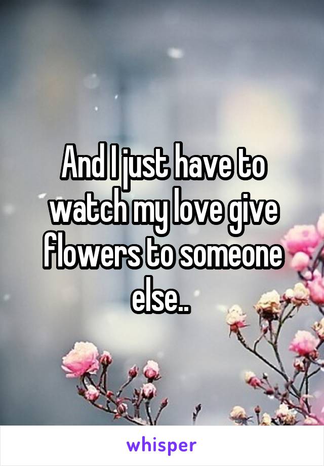 And I just have to watch my love give flowers to someone else.. 