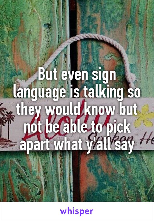 But even sign language is talking so they would know but not be able to pick apart what y'all say