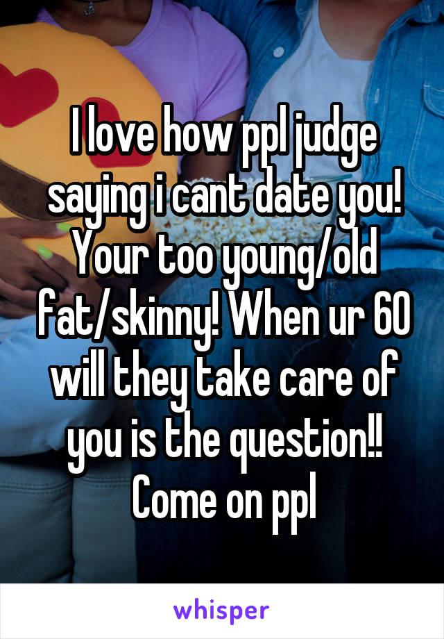 I love how ppl judge saying i cant date you! Your too young/old fat/skinny! When ur 60 will they take care of you is the question!! Come on ppl