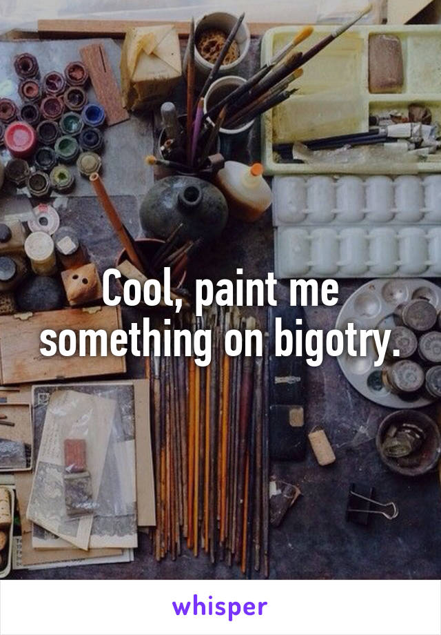 Cool, paint me something on bigotry.