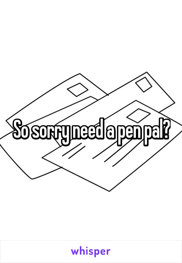 So sorry need a pen pal?
