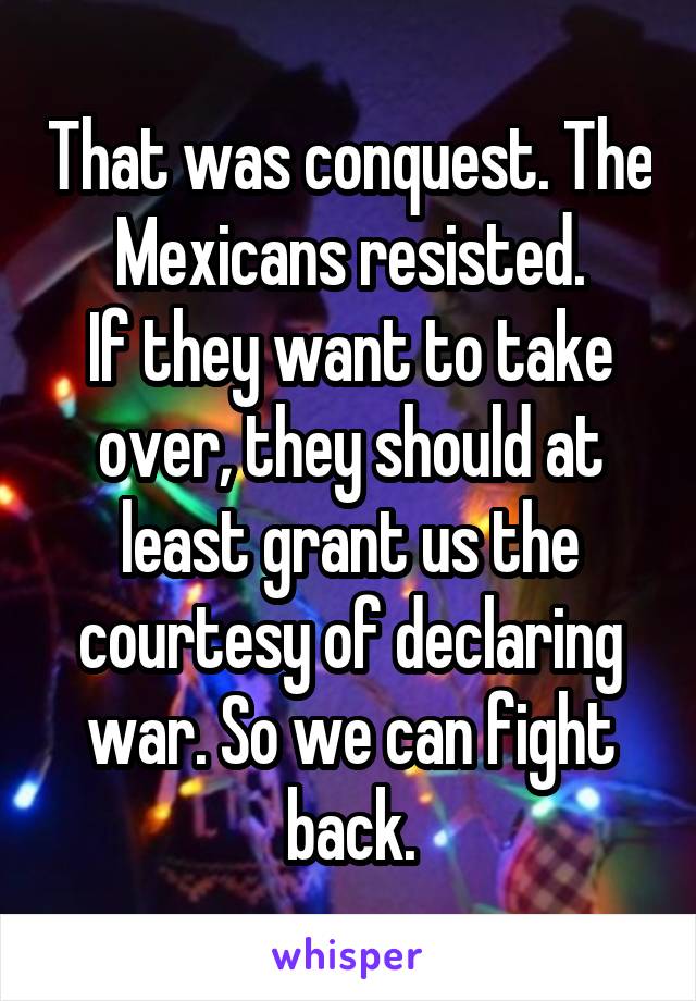 That was conquest. The Mexicans resisted.
If they want to take over, they should at least grant us the courtesy of declaring war. So we can fight back.