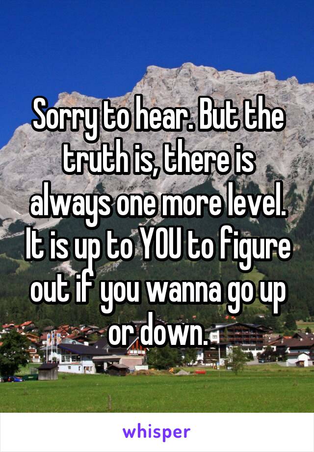 Sorry to hear. But the truth is, there is always one more level. It is up to YOU to figure out if you wanna go up or down.