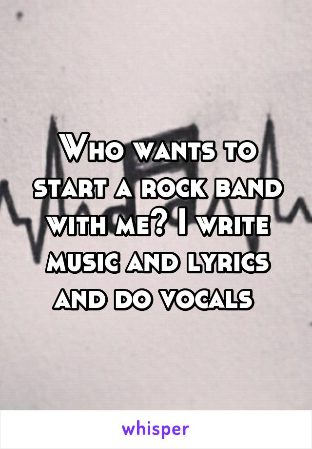 Who wants to start a rock band with me? I write music and lyrics and do vocals 