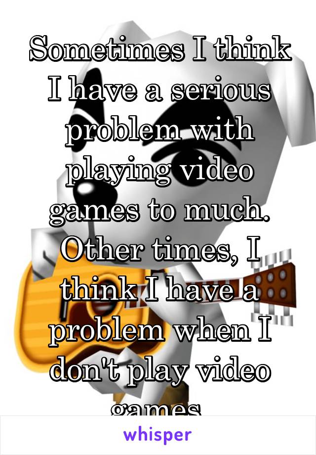 Sometimes I think I have a serious problem with playing video games to much. Other times, I think I have a problem when I don't play video games.