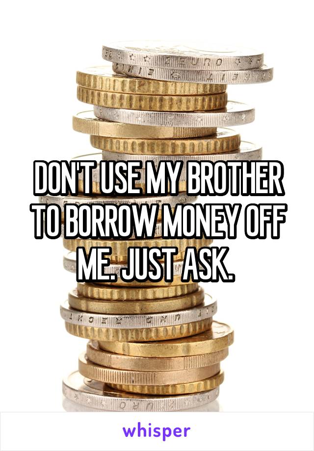 DON'T USE MY BROTHER TO BORROW MONEY OFF ME. JUST ASK. 