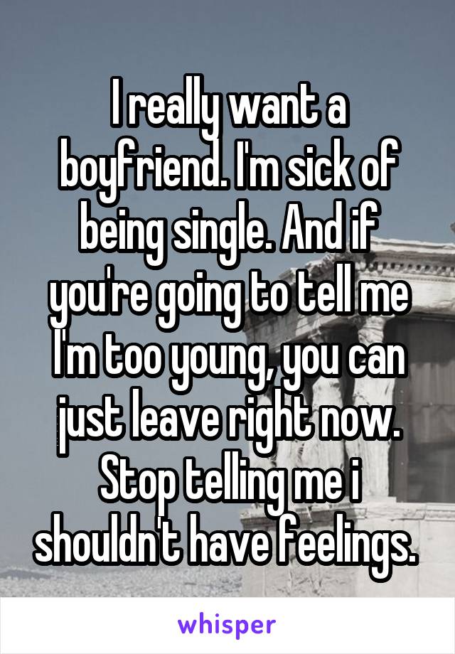 I really want a boyfriend. I'm sick of being single. And if you're going to tell me I'm too young, you can just leave right now. Stop telling me i shouldn't have feelings. 