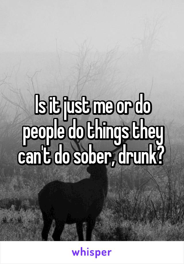 Is it just me or do people do things they can't do sober, drunk? 