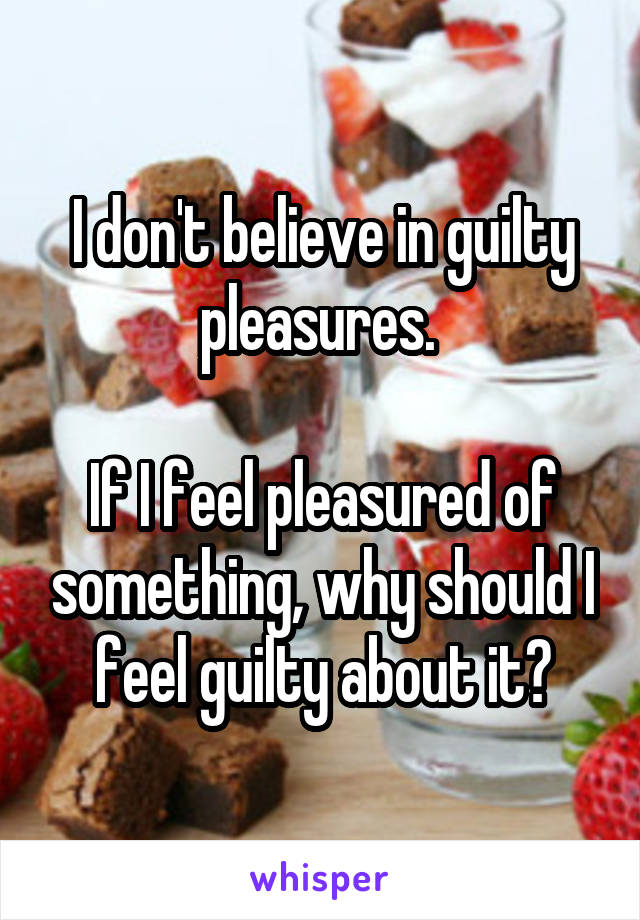 I don't believe in guilty pleasures. 

If I feel pleasured of something, why should I feel guilty about it?