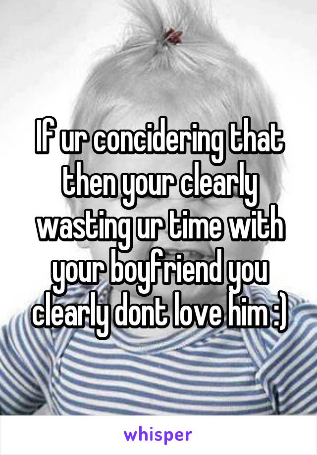 If ur concidering that then your clearly wasting ur time with your boyfriend you clearly dont love him :)