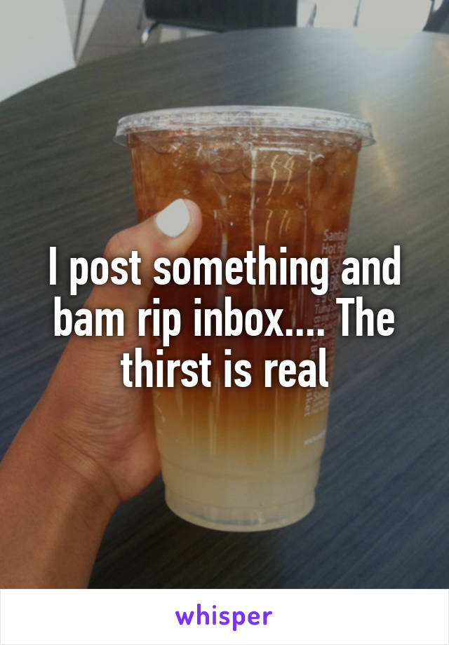 I post something and bam rip inbox.... The thirst is real