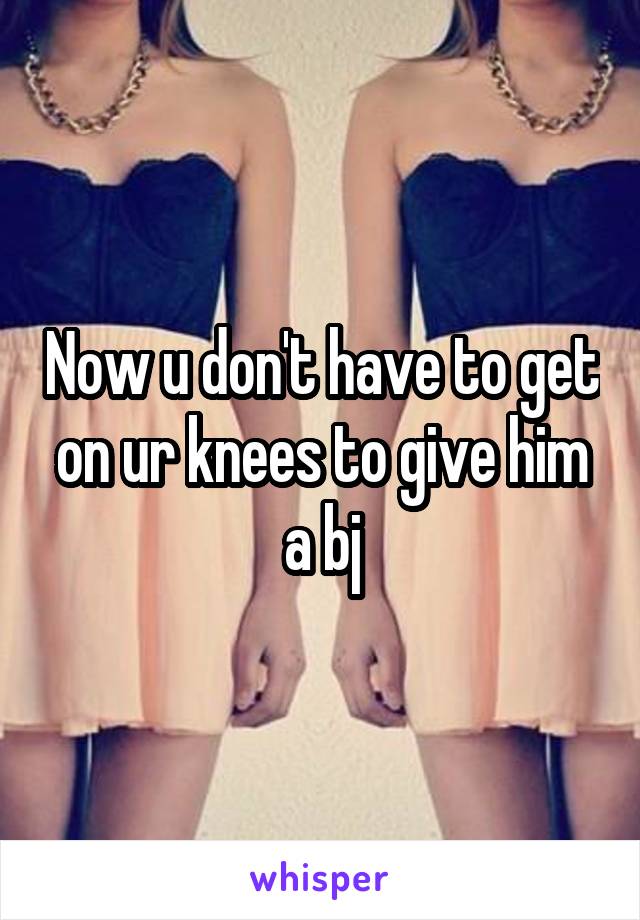 Now u don't have to get on ur knees to give him a bj
