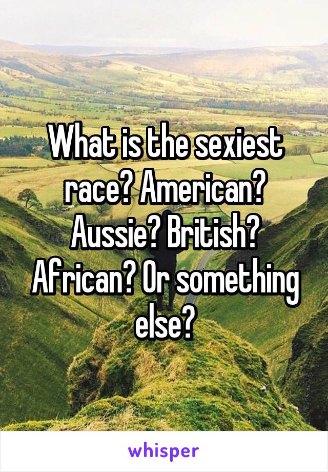 What is the sexiest race? American? Aussie? British? African? Or something else?