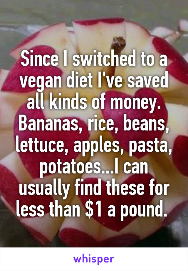 Since I switched to a vegan diet I've saved all kinds of money. Bananas, rice, beans, lettuce, apples, pasta, potatoes...I can usually find these for less than $1 a pound. 