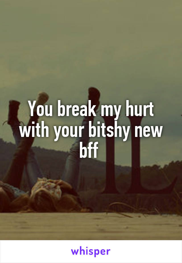 You break my hurt with your bitshy new bff 