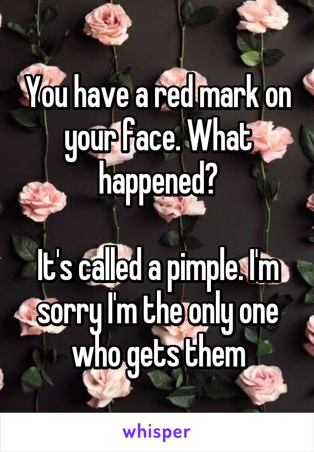You have a red mark on your face. What happened?

It's called a pimple. I'm sorry I'm the only one who gets them