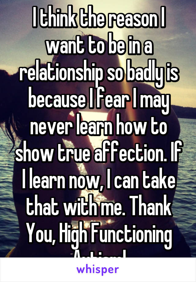 I think the reason I want to be in a relationship so badly is because I fear I may never learn how to show true affection. If I learn now, I can take that with me. Thank You, High Functioning Autism!