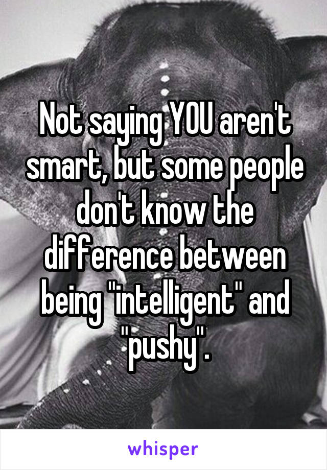 Not saying YOU aren't smart, but some people don't know the difference between being "intelligent" and "pushy".