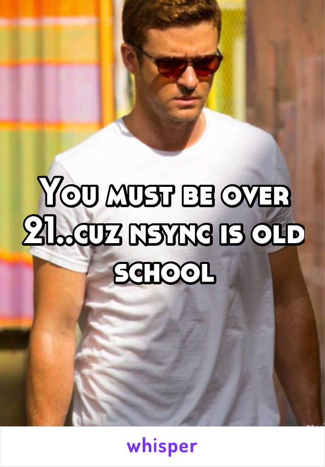 You must be over 21..cuz nsync is old school