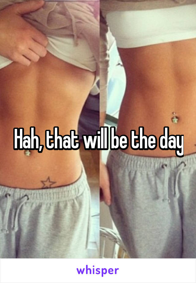 Hah, that will be the day