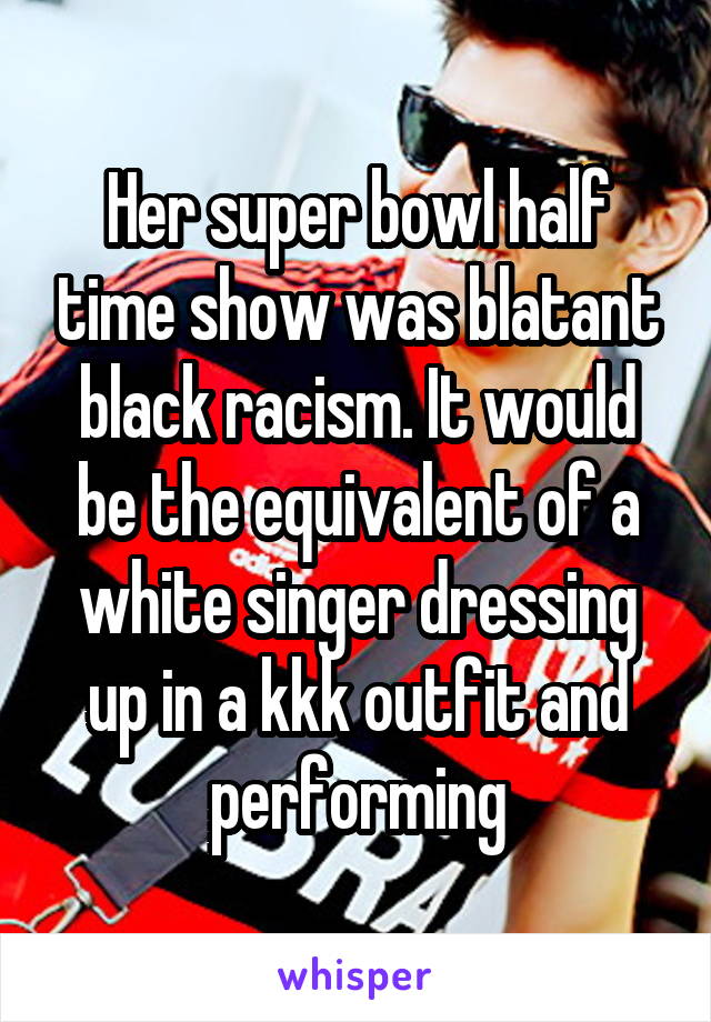 Her super bowl half time show was blatant black racism. It would be the equivalent of a white singer dressing up in a kkk outfit and performing