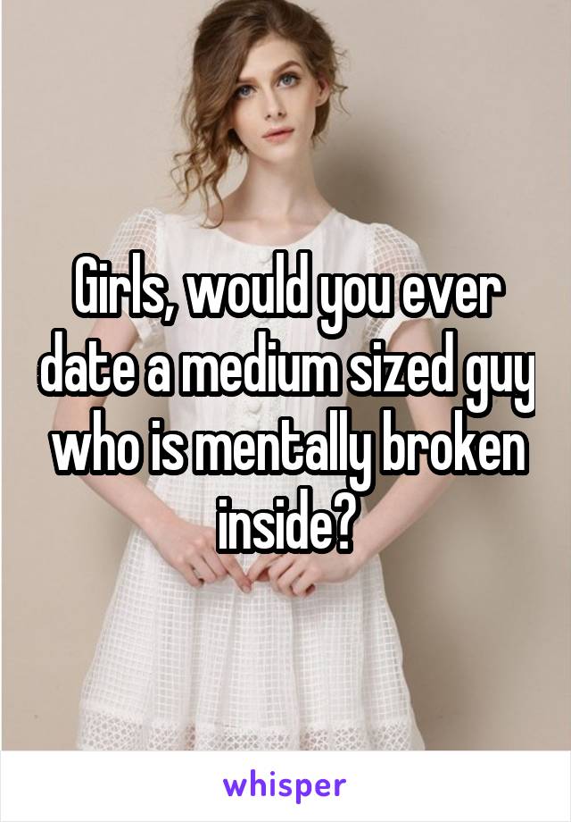 Girls, would you ever date a medium sized guy who is mentally broken inside?