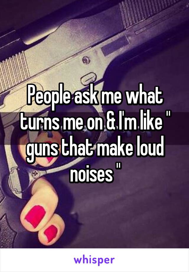 People ask me what turns me on & I'm like " guns that make loud noises "