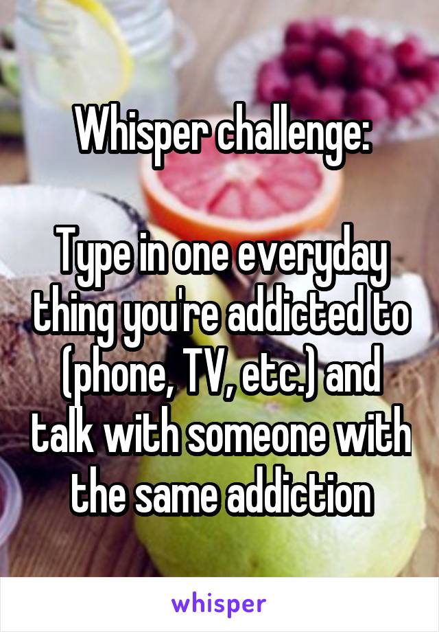 Whisper challenge:

Type in one everyday thing you're addicted to (phone, TV, etc.) and talk with someone with the same addiction