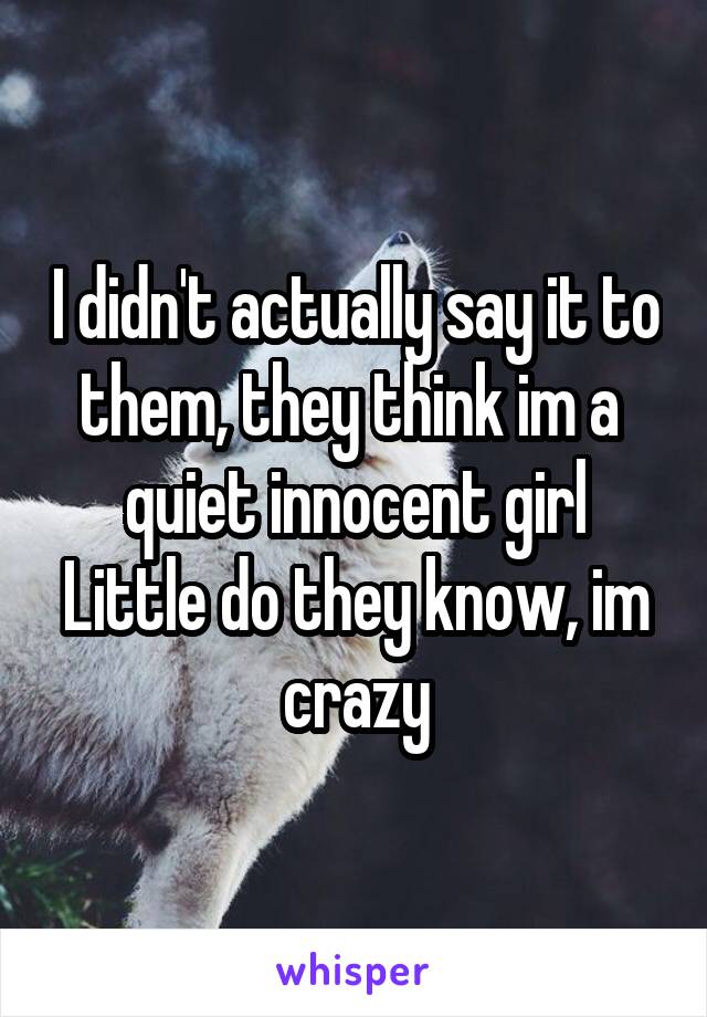 I didn't actually say it to them, they think im a  quiet innocent girl
Little do they know, im crazy