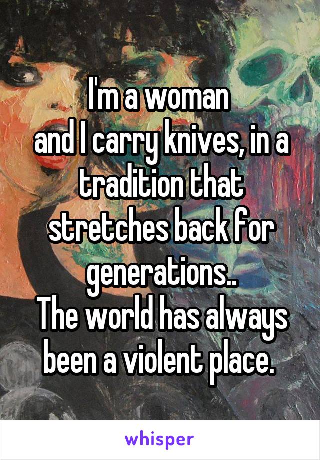 I'm a woman 
and I carry knives, in a tradition that stretches back for generations..
The world has always been a violent place. 