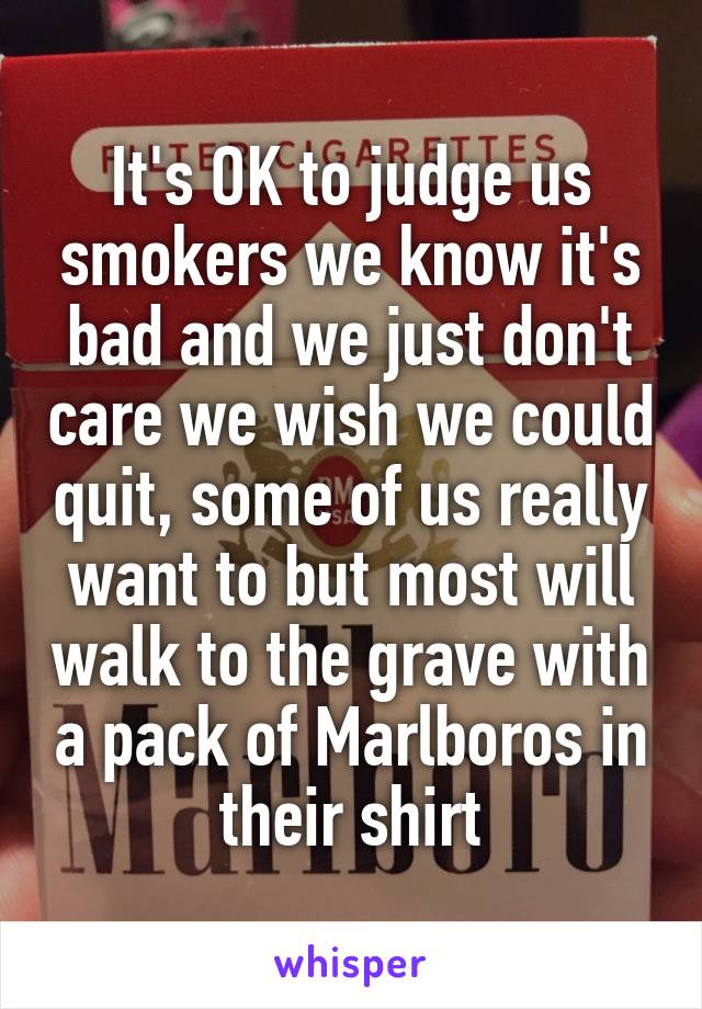 It's OK to judge us smokers we know it's bad and we just don't care we wish we could quit, some of us really want to but most will walk to the grave with a pack of Marlboros in their shirt